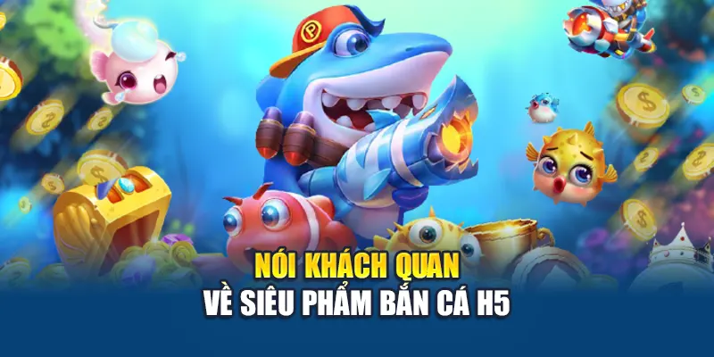 Bắn Cá H5 – Trò Chơi Đổi Thưởng Quốc Dân Hút Người Chơi 1 Nói khách quan về siêu phẩm bắn cá H5